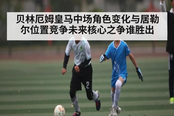 贝林厄姆皇马中场角色变化与居勒尔位置竞争未来核心之争谁胜出